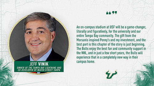 "An on-campus stadium at USF will be a game-changer, literally and figuratively, for the university and our entire Tampa Bay community. The gift from the Morsanis inspired Penny's and my investment, and the best part is this chapter of the story is just beginning. The Bolts enjoy the best fan and community support in the NHL, and in just a few short years, the Bulls will experience that in a completely new way in their campus home." Jeff Vinik, Owner of the Tampa Bay Lightning and Co-developer of Water Street Tampa