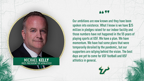 "Our ambitions are now known and they have been spoken into existence. What I know is we have $25 million in pledges raised for our indoor facility and those numbers have not happened in the 55 years of playing sports at USF. We have a plan. We have momentum. We have had some plans that were temporarily derailed by the pandemic, but our supporters are rallying behind the vision. The best days are yet to come for USF football and USF athletics in general." Michael Kelly, VP of Athletics
