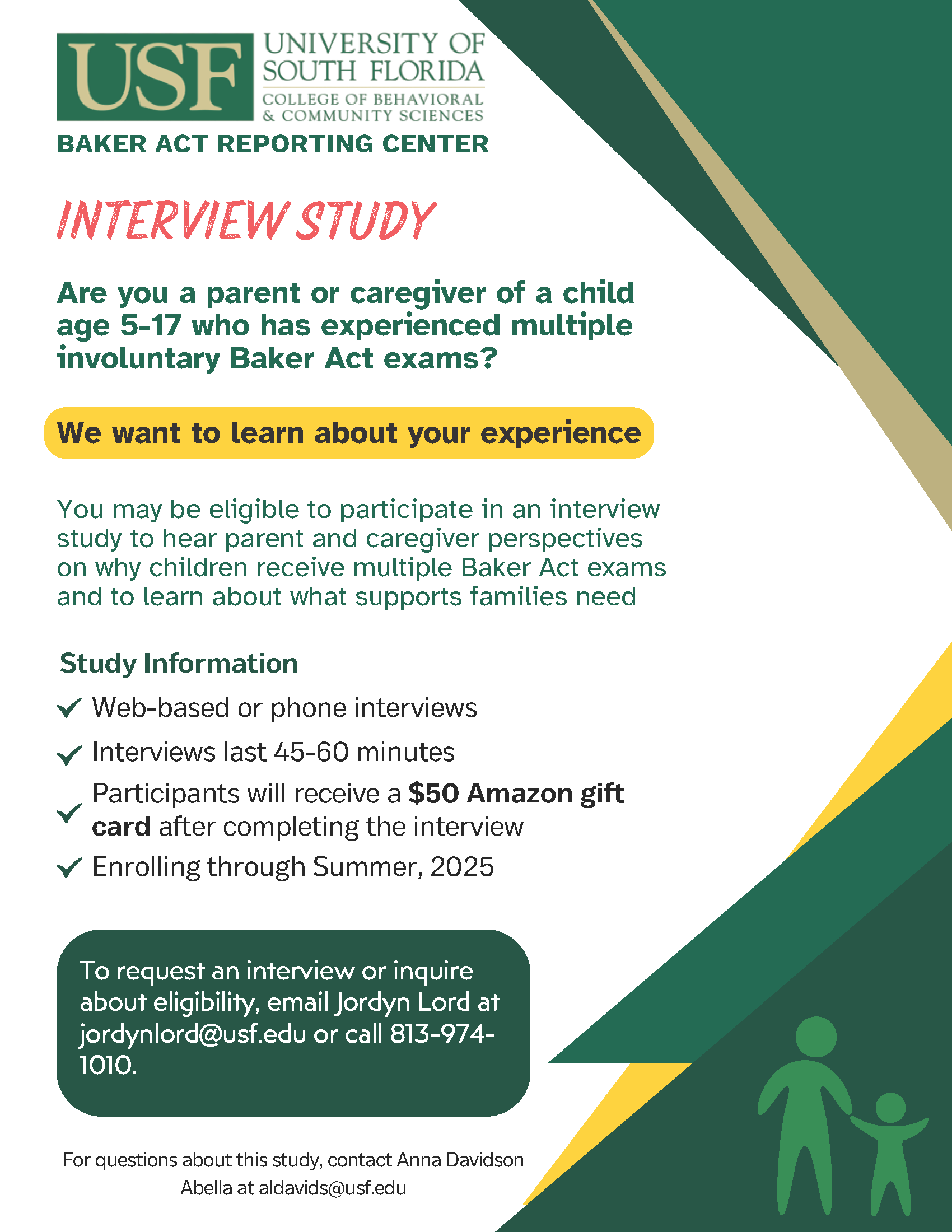 Are you a parent or caregiver of a child age 5-17 who has experienced multiple involuntary Baker Act exams?  We want to learn about your experience.  You may be eligible to participate in an interview study to hear parent and caregiver perspectives on why children receive multiple Baker Act exams and to learn about what supports families need.  This study is a web-based or phone interview lasting 45-60 minutes. Participants will receive a $50 Amazon gift card after completing the interview. Enrolling through Summer 2025.   To request an interview or inquire about eligibility, email Jordyn Lord at jordynlord@usf.edu or call 813-974-1010.  For questions about this study, contact Anna Davidson Abella at aldavids@usf.edu.