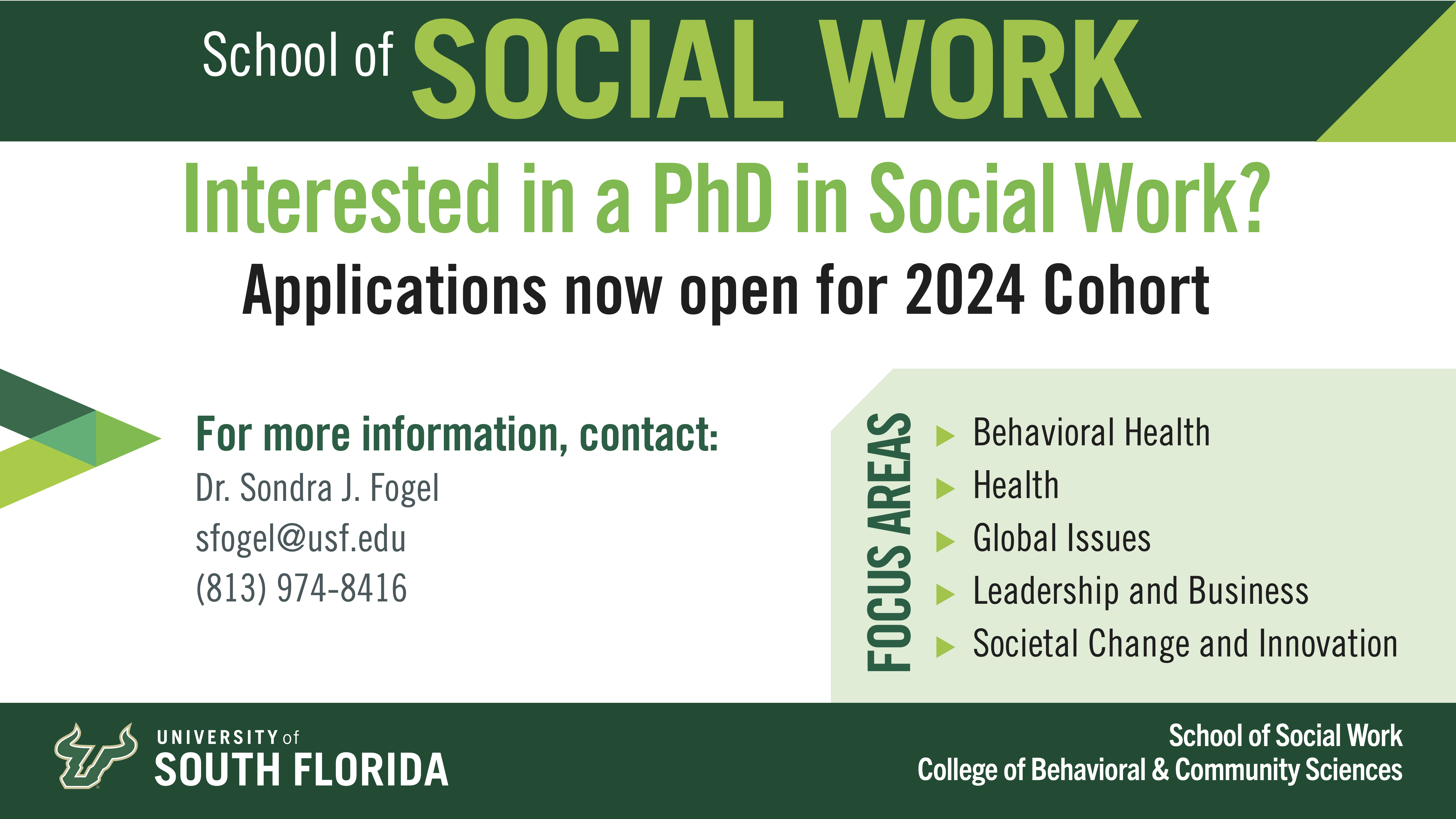 School of Social Work: Interested in a PhD in Social Work? Applications now open for 2024 Cohort For more information, contact: Dr. Sondra J. Fogel sfogel@usf.edu (813) 974-8416 Focus areas: Behavioral Health, Health, Global Issues, Leadership and Business, Societal Change and Innovation