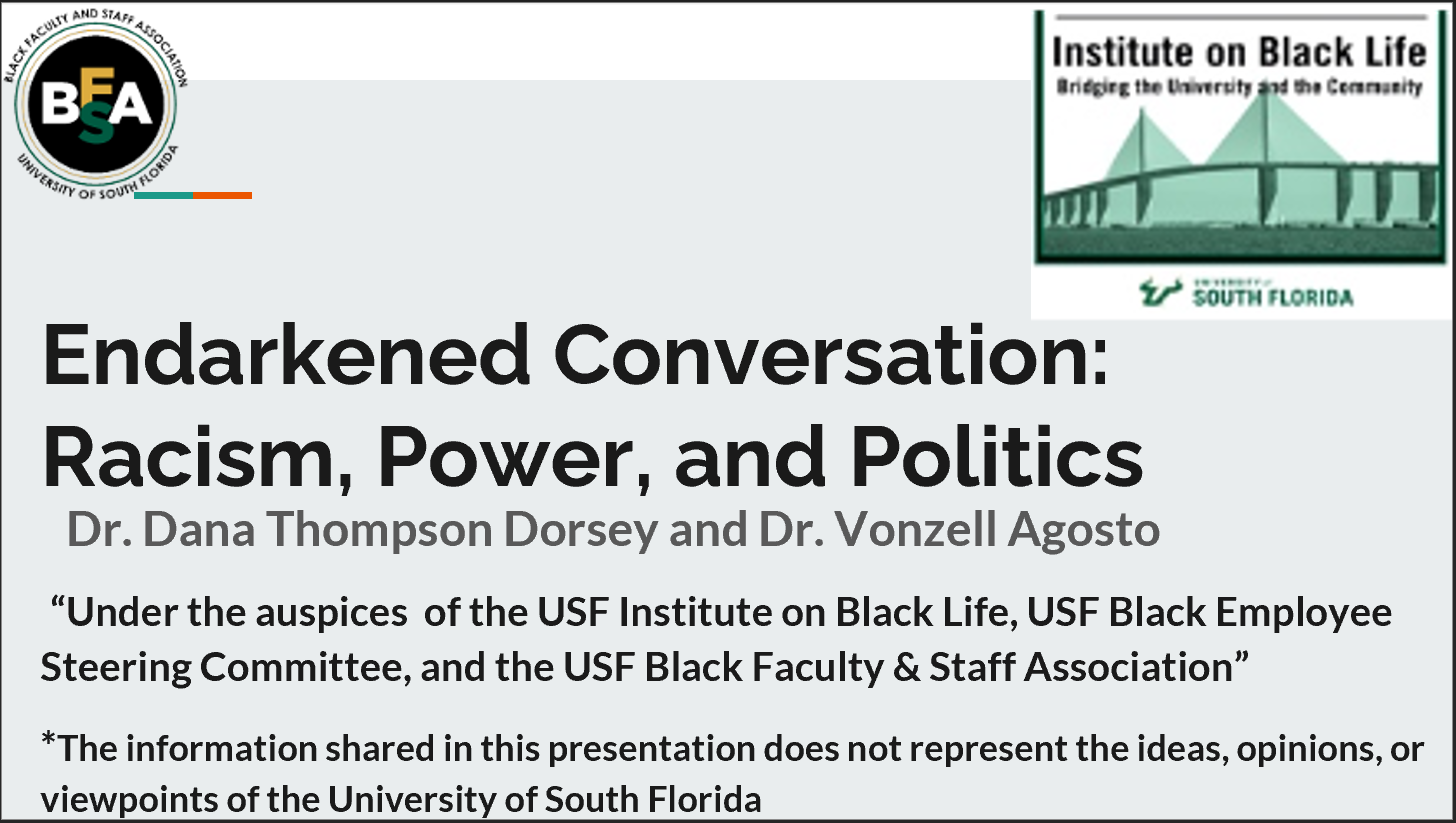 Endarkened Conversation:  Racism, Power, and Politics. Presented by Dr. Dana Thompson Dorsey and Dr. Vonzell Agosto. “Under the auspices  of the USF Institute on Black Life, USF Black Employee Steering Committee, and the USF Black Faculty & Staff Association”