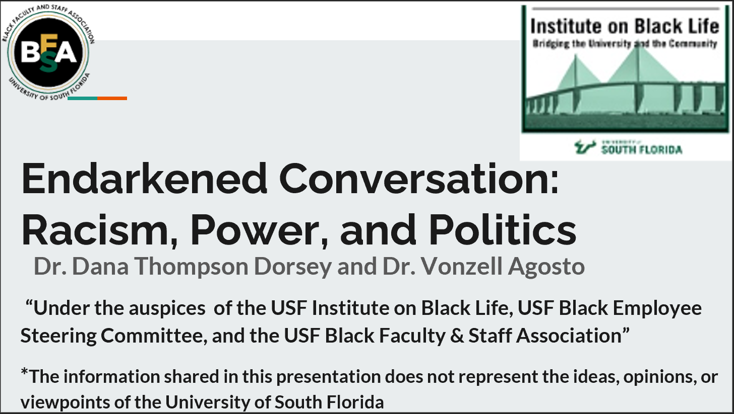 Endarkened Conversation: Racism, Power, and Politics. Presented by Dr. Dana Thompson Dorsey and Dr. Vonzell Agosto. “Under the auspices of the USF Institute on Black Life, USF Black Employee Steering Committee, and the USF Black Faculty & Staff Association”