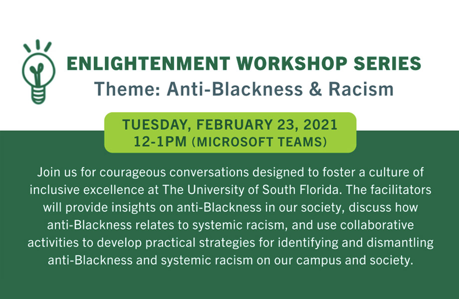 Enlightenment Workshop Series: Theme: Anti-Blackness and Racism. Tuesday, February 23, 2021. 12-1 pm. Microsoft Teams. Joinusforcourageousconversationsdesignedtofosteracultureof inclusiveexcellenceatTheUniversityofSouthFlorida.Thefacilitators willprovideinsightsonanti-Blacknessinoursociety,discusshow anti-Blacknessrelatestosystemicracism,andusecollaborative activitiestodeveloppracticalstrategiesforidentifyinganddismantling anti-Blacknessandsystemicracismonourcampusandsociety.