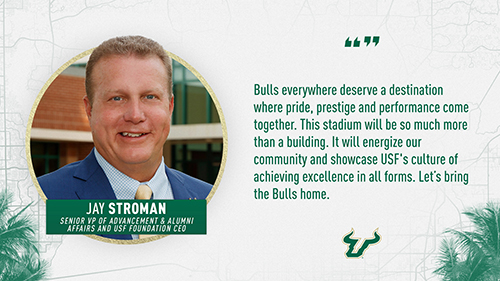 "Bulls everywhere deserve a destination where pride, prestige and performance come together. This stadium will be so much more than a building. It will energize our community and showcase USF's culture of achieving excellence in all forms. Let's bring the Bulls home." Jay Stroman, Senior VP of Advancement and Alumni Affairs and USF Foundation CEO.