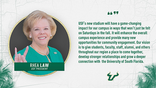 “USF’s new stadium will have a game-changing impact for our campus in ways that won’t just be felt on Saturdays in the fall.  It will enhance the overall campus experience and provide many new opportunities for community engagement.  Our vision is to give students, faculty, staff, alumni and others throughout our region a place to come together, develop stronger relationships and grow a deeper connection with the University of South Florida.” Rhea Law, President