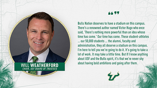 "Bulls Nation deserves to have a stadium on this campus. There's a renowned author named Victor Hugo who once said, 'There's nothing more powerful than an idea whose time has come.' Our time has come. These student-athletes...our 50,000 students...the alumni, faculty and administration, they all deserve a stadium on this campus. I'm here to tell you we're going to do it. It's going to take a lot of work. It may take a little time. But if I know anything about USF and the Bulls spirit, it's that we're never shy about having bold ambitions and going after them." Will Weatherford, Chair of USF Board of Trustees