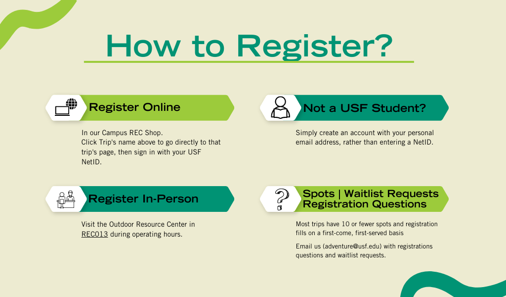 How To Register: Online in our Campus Rec Shop   Click the Trip name above to go directly to that trip’s page, then sign in with you USF NetID.   Not a USF Student? Simply create an account with your personal email address, rather than entering a NetID   In Person: Visit the Outdoor Resource Center (https://www.usf.edu/student-affairs/campus-rec/outdoor-recreation/outdoor-resource-center.aspx) in REC013 during operating hours   Most trips have 10 or fewer spots and registration fills on a first-come, first-served basis   Email us (adventure@usf.edu) with registrations questions and waitlist requests 