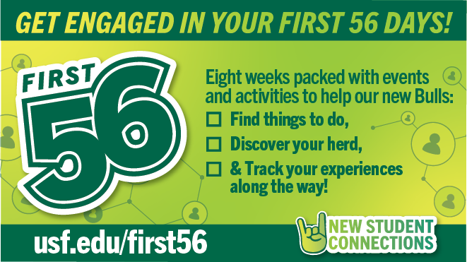 Get engaged in your first 56 days!  8 weeks packed with events and activities to help our new Bulls: Find things to do, Discover your herd, and Track your experiences along the way!  www.usf.edu/first56 New Student Connections on a green background with a go bulls hand sign and First 56 logo