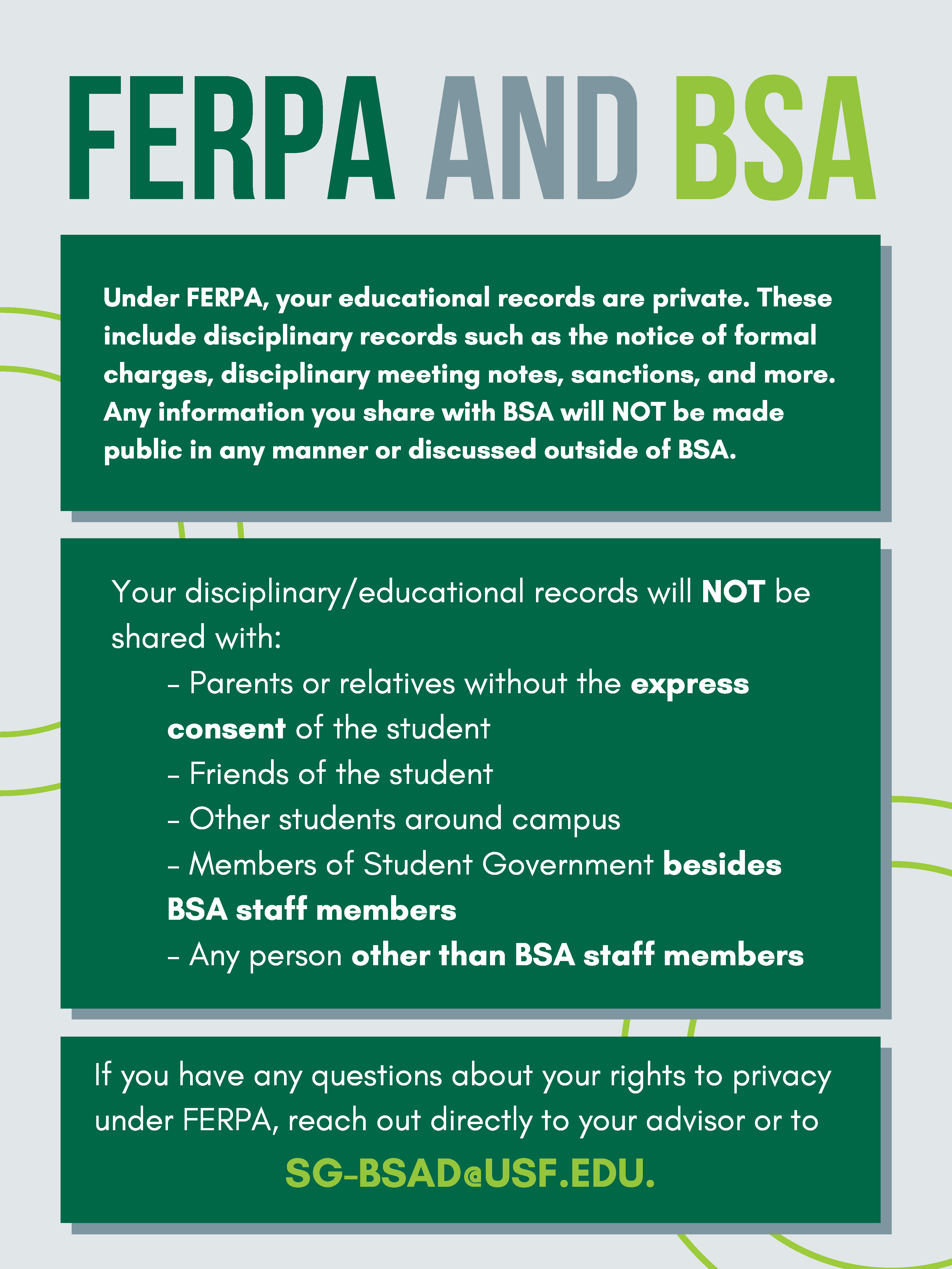 FERPA and BSA. Under FERPA, your educational records are private. Theseinclude disciplinary records such as the notice of formalcharges, disciplinary meeting notes, sanctions, and more.Any information you share with BSA will NOT be madepublic in any manner or discussed outside of BSA. Your disciplinary/educational records will NOT beshared with: - Parents or relatives without the expressconsent of the student - Friends of the student - Other students around campus - Members of Student Government besidesBSA staff members - Any person other than BSA staff members. If you have any questions about your rights to privacyunder FERPA, reach out directly to your advisor or to SG-BSAD@USF.EDU. 