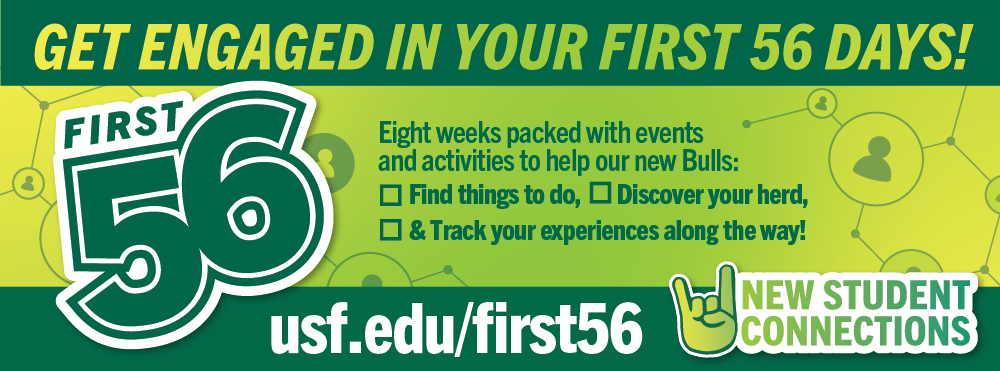 Get engaged in your first 56 days!  Eight weeks packed with events and activities to help our new bulls: Find things to do, Discover your herd, &Track your experiences along the way! First 56  usf.edu/first56  New Student Connections with green graphic with go bulls hand sign and First 56 logo