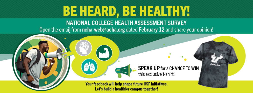Be heard, be healthy! National College Health Assestment Survey - Open the email from ncha-web@acha.org dated Feb. 12 and share your opiinion!  Speak Up for a chance to win this exclusive t-shirt. Your feedback will help shape future USF initiatives. Let's build a healthier campus together!