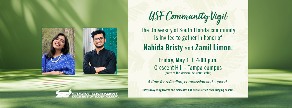 USF Community Vigil - The USF community is invited to gather in honor of Nahida Bristy and Zamil Limon.  Friday, May 1, 4 pm at Crescent Hill - Tampa campus (north of the Marshall Student Center). A time for reflection, compassion and support.  Guest may bring flowers and mementos but are asked to refrain from bringing candles. the message is on a soft green background with shadows of palm fronds and photos of Nahida in a blue sari and Zamil in a black tunic. n