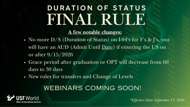 white USF bulls logo icon in a gradient black to green background with gold text that says "Duration of Status Final Rule A few notable changes: No more D/S (Duration of Status) on I-94's for F’s & J’s, you will have an AUD (Admit Until Date) if entering the US on or after 9/15/2026, Grace period after graduation or OPT will decrease from 60 days to 30 days, New rules for transfers and Change of Levels. Webinars coming soon. Effective Date: September 15, 2026